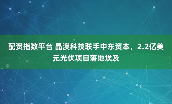 配资指数平台 晶澳科技联手中东资本，2.2亿美元光伏项目落地埃及