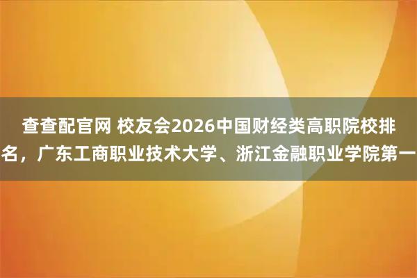 查查配官网 校友会2026中国财经类高职院校排名，广东工商职业技术大学、浙江金融职业学院第一