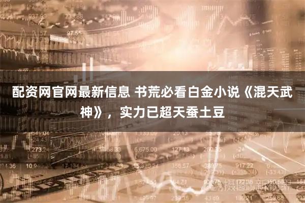 配资网官网最新信息 书荒必看白金小说《混天武神》，实力已超天蚕土豆